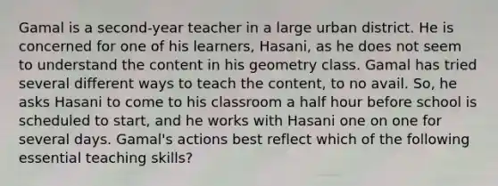 Gamal is a second-year teacher in a large urban district. He is concerned for one of his learners, Hasani, as he does not seem to understand the content in his geometry class. Gamal has tried several different ways to teach the content, to no avail. So, he asks Hasani to come to his classroom a half hour before school is scheduled to start, and he works with Hasani one on one for several days. Gamal's actions best reflect which of the following essential teaching skills?