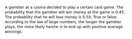 A gambler at a casino decided to play a certain card game. The probability that the gambler will win money at the game is 0.45. The probability that he will lose money is 0.55. True or false: According to the law of large numbers, the longer the gambler plays, the more likely he/she is to end up with positive average winnings.