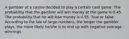 A gambler at a casino decided to play a certain card game. The probability that the gambler will win money at the game is 0.45. The probability that he will lose money is 0.55. True or false: According to the law of large numbers, the longer the gambler plays, the more likely he/she is to end up with negative average winnings.