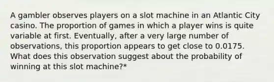 A gambler observes players on a slot machine in an Atlantic City casino. The proportion of games in which a player wins is quite variable at first. Eventually, after a very large number of observations, this proportion appears to get close to 0.0175. What does this observation suggest about the probability of winning at this slot machine?*