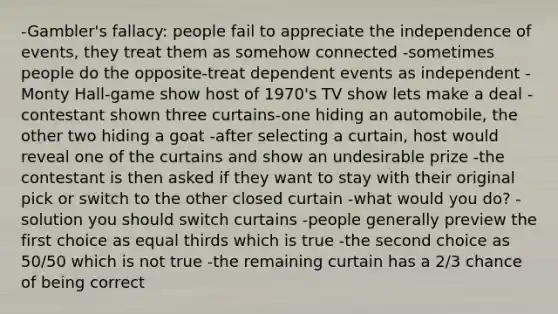 -Gambler's fallacy: people fail to appreciate the independence of events, they treat them as somehow connected -sometimes people do the opposite-treat dependent events as independent -Monty Hall-game show host of 1970's TV show lets make a deal -contestant shown three curtains-one hiding an automobile, the other two hiding a goat -after selecting a curtain, host would reveal one of the curtains and show an undesirable prize -the contestant is then asked if they want to stay with their original pick or switch to the other closed curtain -what would you do? -solution you should switch curtains -people generally preview the first choice as equal thirds which is true -the second choice as 50/50 which is not true -the remaining curtain has a 2/3 chance of being correct