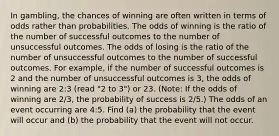 In​ gambling, the chances of winning are often written in terms of odds rather than probabilities. The odds of winning is the ratio of the number of successful outcomes to the number of unsuccessful outcomes. The odds of losing is the ratio of the number of unsuccessful outcomes to the number of successful outcomes. For​ example, if the number of successful outcomes is 2 and the number of unsuccessful outcomes is​ 3, the odds of winning are​ 2:3 (read​ "2 to​ 3") or 23. ​(Note: If the odds of winning are 2/3​, the probability of success is 2/5​.) The odds of an event occurring are 4​:5. Find​ (a) the probability that the event will occur and​ (b) the probability that the event will not occur.