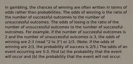 In​ gambling, the chances of winning are often written in terms of odds rather than probabilities. The odds of winning is the ratio of the number of successful outcomes to the number of unsuccessful outcomes. The odds of losing is the ratio of the number of unsuccessful outcomes to the number of successful outcomes. For​ example, if the number of successful outcomes is 2 and the number of unsuccessful outcomes is​ 3, the odds of winning are​ 2:3 (read​ "2 to​ 3") or 2/3. ​(Note: If the odds of winning are 2/3​, the probability of success is 2/5​.) The odds of an event occurring are 5​:3. Find​ (a) the probability that the event will occur and​ (b) the probability that the event will not occur.