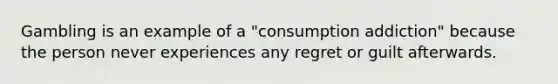 Gambling is an example of a "consumption addiction" because the person never experiences any regret or guilt afterwards.