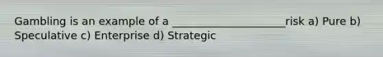 Gambling is an example of a _____________________risk a) Pure b) Speculative c) Enterprise d) Strategic