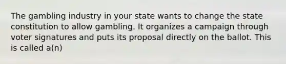 The gambling industry in your state wants to change the state constitution to allow gambling. It organizes a campaign through voter signatures and puts its proposal directly on the ballot. This is called a(n)