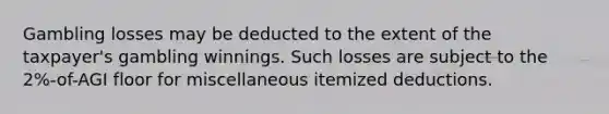 Gambling losses may be deducted to the extent of the taxpayer's gambling winnings. Such losses are subject to the 2%-of-AGI floor for miscellaneous itemized deductions.