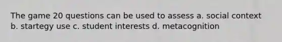 The game 20 questions can be used to assess a. social context b. startegy use c. student interests d. metacognition