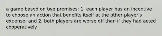 a game based on two premises: 1. each player has an incentive to choose an action that benefits itself at the other player's expense; and 2. both players are worse off than if they had acted cooperatively