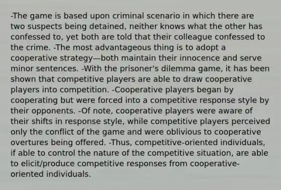 -The game is based upon criminal scenario in which there are two suspects being detained, neither knows what the other has confessed to, yet both are told that their colleague confessed to the crime. -The most advantageous thing is to adopt a cooperative strategy—both maintain their innocence and serve minor sentences. -With the prisoner's dilemma game, it has been shown that competitive players are able to draw cooperative players into competition. -Cooperative players began by cooperating but were forced into a competitive response style by their opponents. -Of note, cooperative players were aware of their shifts in response style, while competitive players perceived only the conflict of the game and were oblivious to cooperative overtures being offered. -Thus, competitive-oriented individuals, if able to control the nature of the competitive situation, are able to elicit/produce competitive responses from cooperative-oriented individuals.