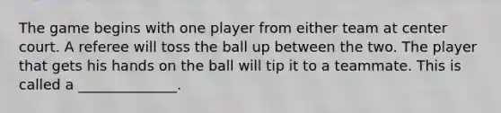 The game begins with one player from either team at center court. A referee will toss the ball up between the two. The player that gets his hands on the ball will tip it to a teammate. This is called a ______________.