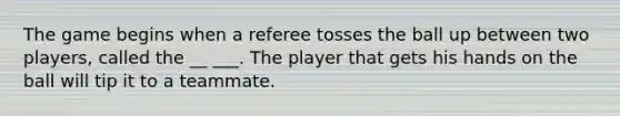 The game begins when a referee tosses the ball up between two players, called the __ ___. The player that gets his hands on the ball will tip it to a teammate.