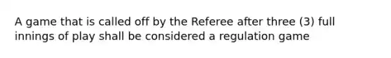 A game that is called off by the Referee after three (3) full innings of play shall be considered a regulation game