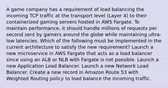 A game company has a requirement of load balancing the incoming TCP traffic at the transport level (Layer 4) to their containerized gaming servers hosted in AWS Fargate. To maintain performance, it should handle millions of requests per second sent by gamers around the globe while maintaining ultra-low latencies. Which of the following must be implemented in the current architecture to satisfy the new requirement? Launch a new microservice in AWS Fargate that acts as a load balancer since using an ALB or NLB with Fargate is not possible. Launch a new Application Load Balancer. Launch a new Network Load Balancer. Create a new record in Amazon Route 53 with Weighted Routing policy to load balance the incoming traffic.