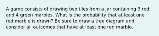 A game consists of drawing two tiles from a jar containing 3 red and 4 green marbles. What is the probability that at least one red marble is drawn? Be sure to draw a tree diagram and consider all outcomes that have at least one red marble.