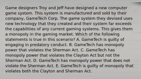 Game designers Troy and Jeff have designed a new computer game system. This system is manufactured and sold by their company, GameTech Corp. The game system they devised uses new technology that they created and their system far exceeds the capabilities of any current gaming systems. This gives them a monopoly in the gaming market. Which of the following statements is true in this scenario? A. GameTech is guilty of engaging in predatory conduct. B. GameTech has monopoly power that violates the Sherman Act. C. GameTech has monopoly power that violates the Clayton Act but not the Sherman Act. D. GameTech has monopoly power that does not violate the Sherman Act. E. GameTech is guilty of monopoly that violates both the Clayton and Sherman Act.