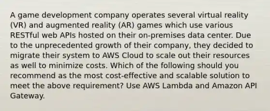 A game development company operates several virtual reality (VR) and augmented reality (AR) games which use various RESTful web APIs hosted on their on-premises data center. Due to the unprecedented growth of their company, they decided to migrate their system to AWS Cloud to scale out their resources as well to minimize costs. Which of the following should you recommend as the most cost-effective and scalable solution to meet the above requirement? Use AWS Lambda and Amazon API Gateway.