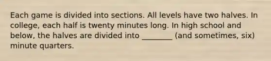 Each game is divided into sections. All levels have two halves. In college, each half is twenty minutes long. In high school and below, the halves are divided into ________ (and sometimes, six) minute quarters.