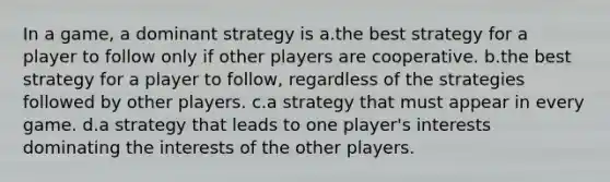 In a game, a dominant strategy is a.the best strategy for a player to follow only if other players are cooperative. b.the best strategy for a player to follow, regardless of the strategies followed by other players. c.a strategy that must appear in every game. d.a strategy that leads to one player's interests dominating the interests of the other players.