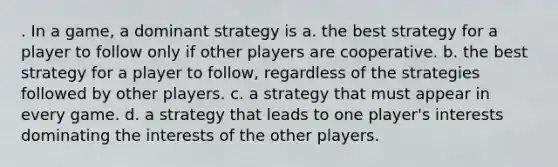 . In a game, a dominant strategy is a. the best strategy for a player to follow only if other players are cooperative. b. the best strategy for a player to follow, regardless of the strategies followed by other players. c. a strategy that must appear in every game. d. a strategy that leads to one player's interests dominating the interests of the other players.