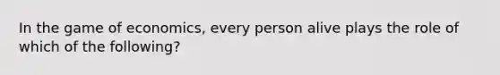 In the game of economics, every person alive plays the role of which of the following?