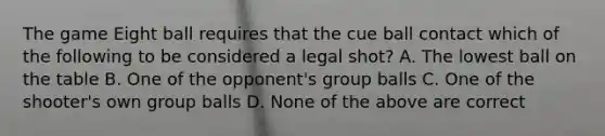 The game Eight ball requires that the cue ball contact which of the following to be considered a legal shot? A. The lowest ball on the table B. One of the opponent's group balls C. One of the shooter's own group balls D. None of the above are correct