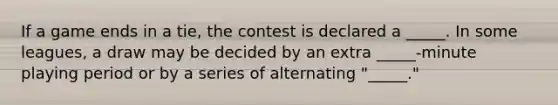 If a game ends in a tie, the contest is declared a _____. In some leagues, a draw may be decided by an extra _____-minute playing period or by a series of alternating "_____."