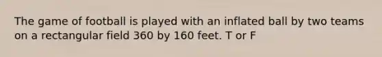 The game of football is played with an inflated ball by two teams on a rectangular field 360 by 160 feet. T or F