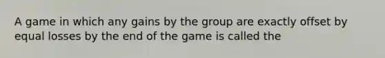 A game in which any gains by the group are exactly offset by equal losses by the end of the game is called the