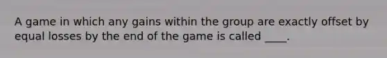 A game in which any gains within the group are exactly offset by equal losses by the end of the game is called ____.