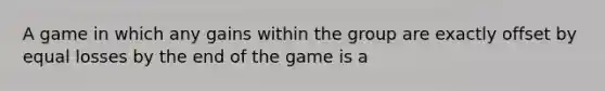 A game in which any gains within the group are exactly offset by equal losses by the end of the game is a