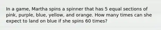 In a game, Martha spins a spinner that has 5 equal sections of pink, purple, blue, yellow, and orange. How many times can she expect to land on blue if she spins 60 times?