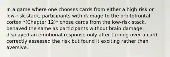 In a game where one chooses cards from either a high-risk or low-risk stack, participants with damage to the orbitofrontal cortex *(Chapter 12)* chose cards from the low-risk stack. behaved the same as participants without brain damage. displayed an emotional response only after turning over a card. correctly assessed the risk but found it exciting rather than aversive.