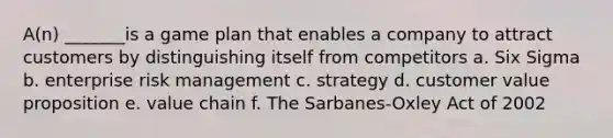 A(n) _______is a game plan that enables a company to attract customers by distinguishing itself from competitors a. Six Sigma b. enterprise risk management c. strategy d. customer value proposition e. value chain f. The Sarbanes-Oxley Act of 2002