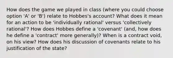 How does the game we played in class (where you could choose option 'A' or 'B') relate to Hobbes's account? What does it mean for an action to be 'individually rational' versus 'collectively rational'? How does Hobbes define a 'covenant' (and, how does he define a 'contract' more generally)? When is a contract void, on his view? How does his discussion of covenants relate to his justification of the state?