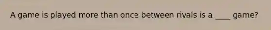 A game is played <a href='https://www.questionai.com/knowledge/keWHlEPx42-more-than' class='anchor-knowledge'>more than</a> once between rivals is a ____ game?