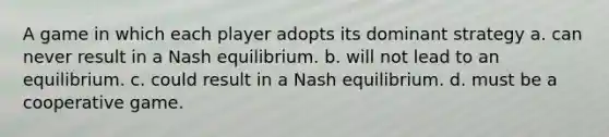 A game in which each player adopts its dominant strategy a. can never result in a Nash equilibrium. b. will not lead to an equilibrium. c. could result in a Nash equilibrium. d. must be a cooperative game.