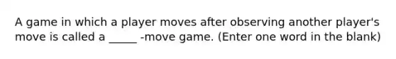 A game in which a player moves after observing another player's move is called a _____ -move game. (Enter one word in the blank)