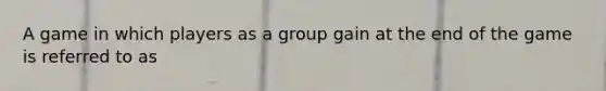 A game in which players as a group gain at the end of the game is referred to as