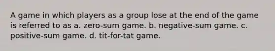 A game in which players as a group lose at the end of the game is referred to as a. zero-sum game. b. negative-sum game. c. positive-sum game. d. tit-for-tat game.