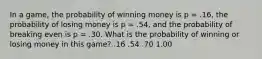 In a game, the probability of winning money is p = .16, the probability of losing money is p = .54, and the probability of breaking even is p = .30. What is the probability of winning or losing money in this game? .16 .54 .70 1.00