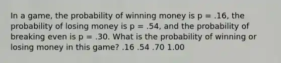 In a game, the probability of winning money is p = .16, the probability of losing money is p = .54, and the probability of breaking even is p = .30. What is the probability of winning or losing money in this game? .16 .54 .70 1.00