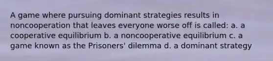 A game where pursuing dominant strategies results in noncooperation that leaves everyone worse off is called: a. a cooperative equilibrium b. a noncooperative equilibrium c. a game known as the Prisoners' dilemma d. a dominant strategy