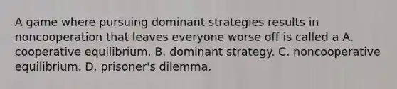 A game where pursuing dominant strategies results in noncooperation that leaves everyone worse off is called a A. cooperative equilibrium. B. dominant strategy. C. noncooperative equilibrium. D. prisoner's dilemma.