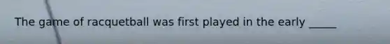 The game of racquetball was first played in the early _____