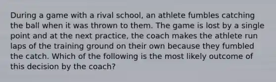 During a game with a rival school, an athlete fumbles catching the ball when it was thrown to them. The game is lost by a single point and at the next practice, the coach makes the athlete run laps of the training ground on their own because they fumbled the catch. Which of the following is the most likely outcome of this decision by the coach?