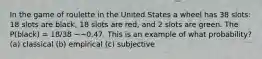 In the game of roulette in the United States a wheel has 38 slots: 18 slots are black, 18 slots are red, and 2 slots are green. The P(black) = 18/38 ~~0.47. This is an example of what probability? (a) classical (b) empirical (c) subjective