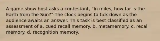 A game show host asks a contestant, "In miles, how far is the Earth from the Sun?" The clock begins to tick down as the audience awaits an answer. This task is best classified as an assessment of a. cued recall memory. b. metamemory. c. recall memory. d. recognition memory.