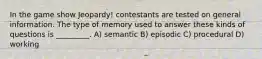 In the game show Jeopardy! contestants are tested on general information. The type of memory used to answer these kinds of questions is _________. A) semantic B) episodic C) procedural D) working