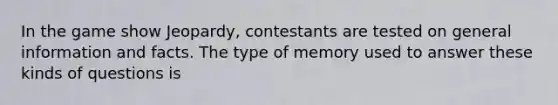 In the game show Jeopardy, contestants are tested on general information and facts. The type of memory used to answer these kinds of questions is